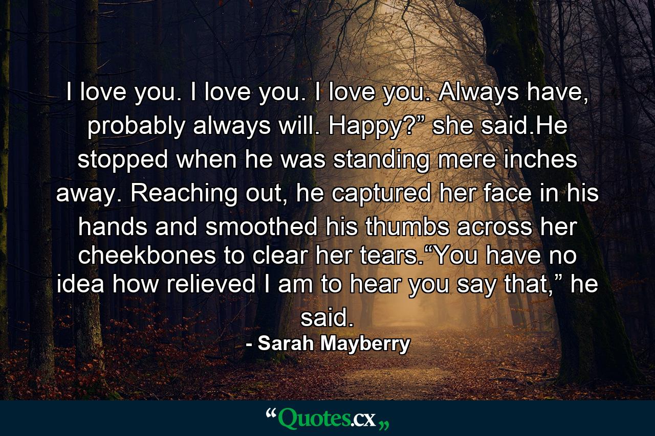 I love you. I love you. I love you. Always have, probably always will. Happy?” she said.He stopped when he was standing mere inches away. Reaching out, he captured her face in his hands and smoothed his thumbs across her cheekbones to clear her tears.“You have no idea how relieved I am to hear you say that,” he said. - Quote by Sarah Mayberry