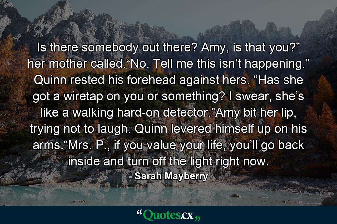 Is there somebody out there? Amy, is that you?” her mother called.“No. Tell me this isn’t happening.” Quinn rested his forehead against hers. “Has she got a wiretap on you or something? I swear, she’s like a walking hard-on detector.”Amy bit her lip, trying not to laugh. Quinn levered himself up on his arms.“Mrs. P., if you value your life, you’ll go back inside and turn off the light right now. - Quote by Sarah Mayberry
