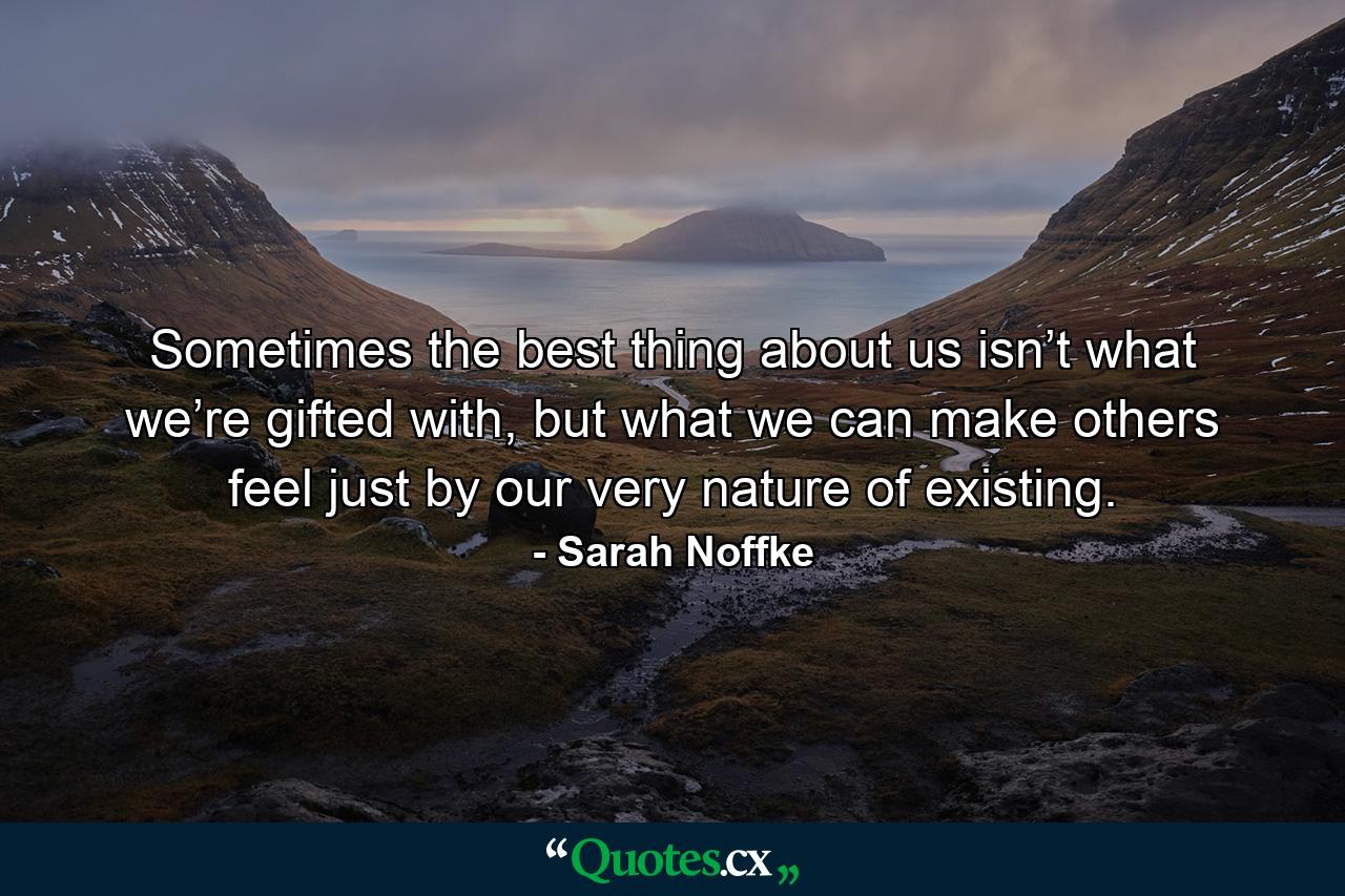 Sometimes the best thing about us isn’t what we’re gifted with, but what we can make others feel just by our very nature of existing. - Quote by Sarah Noffke