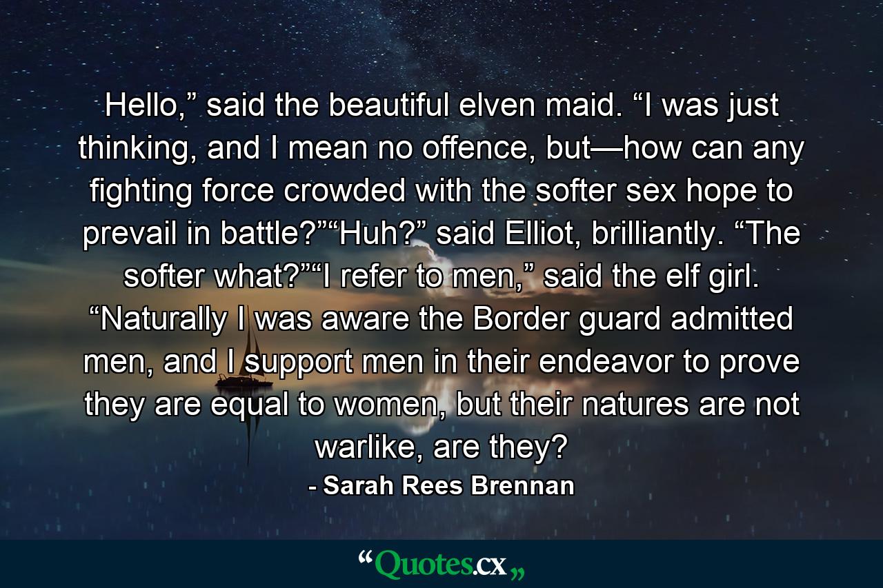 Hello,” said the beautiful elven maid. “I was just thinking, and I mean no offence, but—how can any fighting force crowded with the softer sex hope to prevail in battle?”“Huh?” said Elliot, brilliantly. “The softer what?”“I refer to men,” said the elf girl. “Naturally I was aware the Border guard admitted men, and I support men in their endeavor to prove they are equal to women, but their natures are not warlike, are they? - Quote by Sarah Rees Brennan