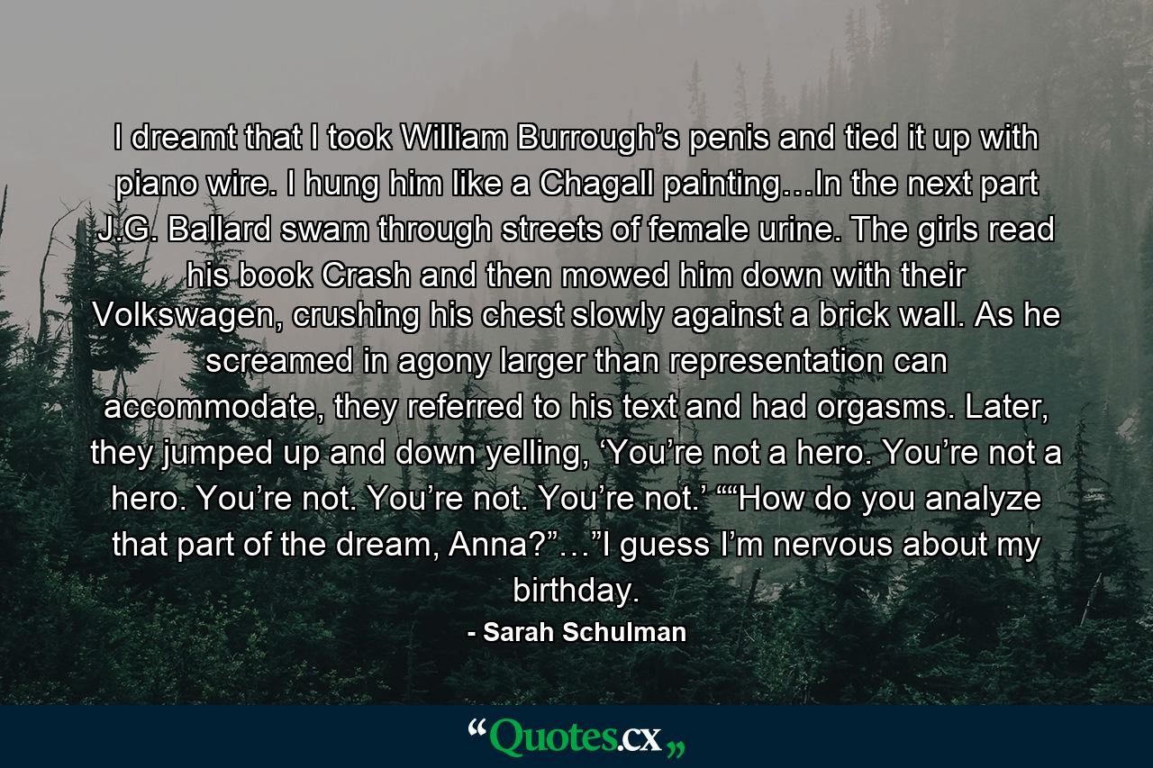 I dreamt that I took William Burrough’s penis and tied it up with piano wire. I hung him like a Chagall painting…In the next part J.G. Ballard swam through streets of female urine. The girls read his book Crash and then mowed him down with their Volkswagen, crushing his chest slowly against a brick wall. As he screamed in agony larger than representation can accommodate, they referred to his text and had orgasms. Later, they jumped up and down yelling, ‘You’re not a hero. You’re not a hero. You’re not. You’re not. You’re not.’ ““How do you analyze that part of the dream, Anna?”…”I guess I’m nervous about my birthday. - Quote by Sarah Schulman