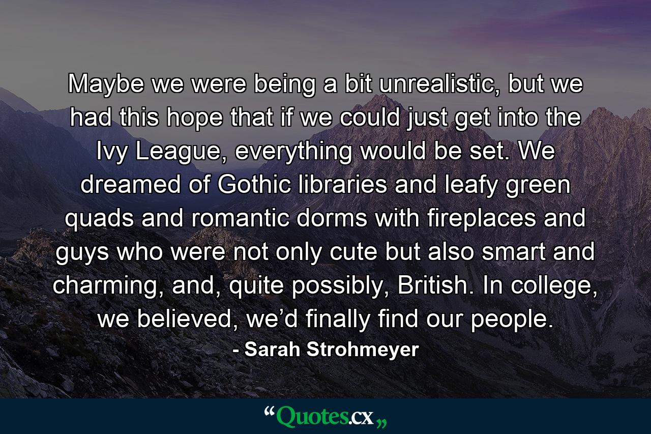 Maybe we were being a bit unrealistic, but we had this hope that if we could just get into the Ivy League, everything would be set. We dreamed of Gothic libraries and leafy green quads and romantic dorms with fireplaces and guys who were not only cute but also smart and charming, and, quite possibly, British. In college, we believed, we’d finally find our people. - Quote by Sarah Strohmeyer