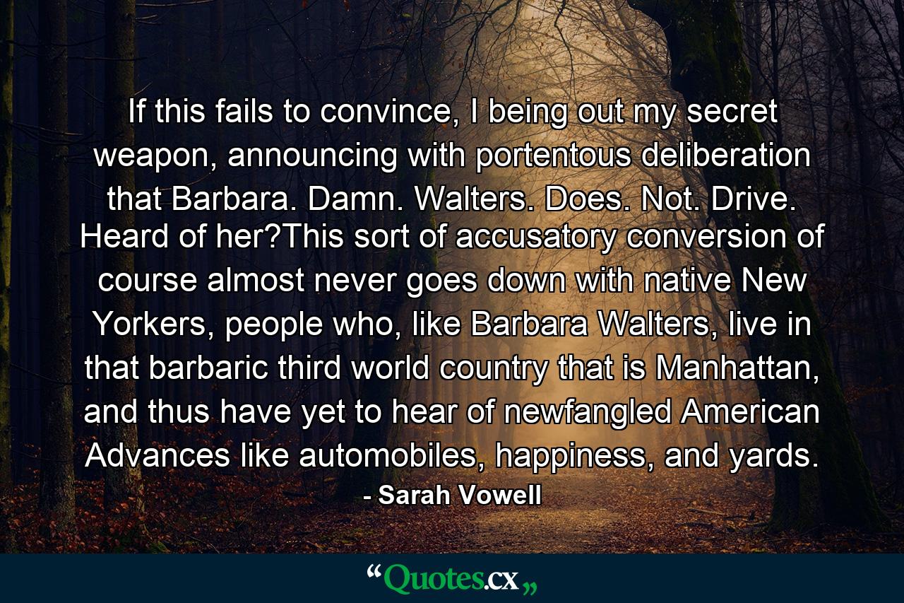 If this fails to convince, I being out my secret weapon, announcing with portentous deliberation that Barbara. Damn. Walters. Does. Not. Drive. Heard of her?This sort of accusatory conversion of course almost never goes down with native New Yorkers, people who, like Barbara Walters, live in that barbaric third world country that is Manhattan, and thus have yet to hear of newfangled American Advances like automobiles, happiness, and yards. - Quote by Sarah Vowell