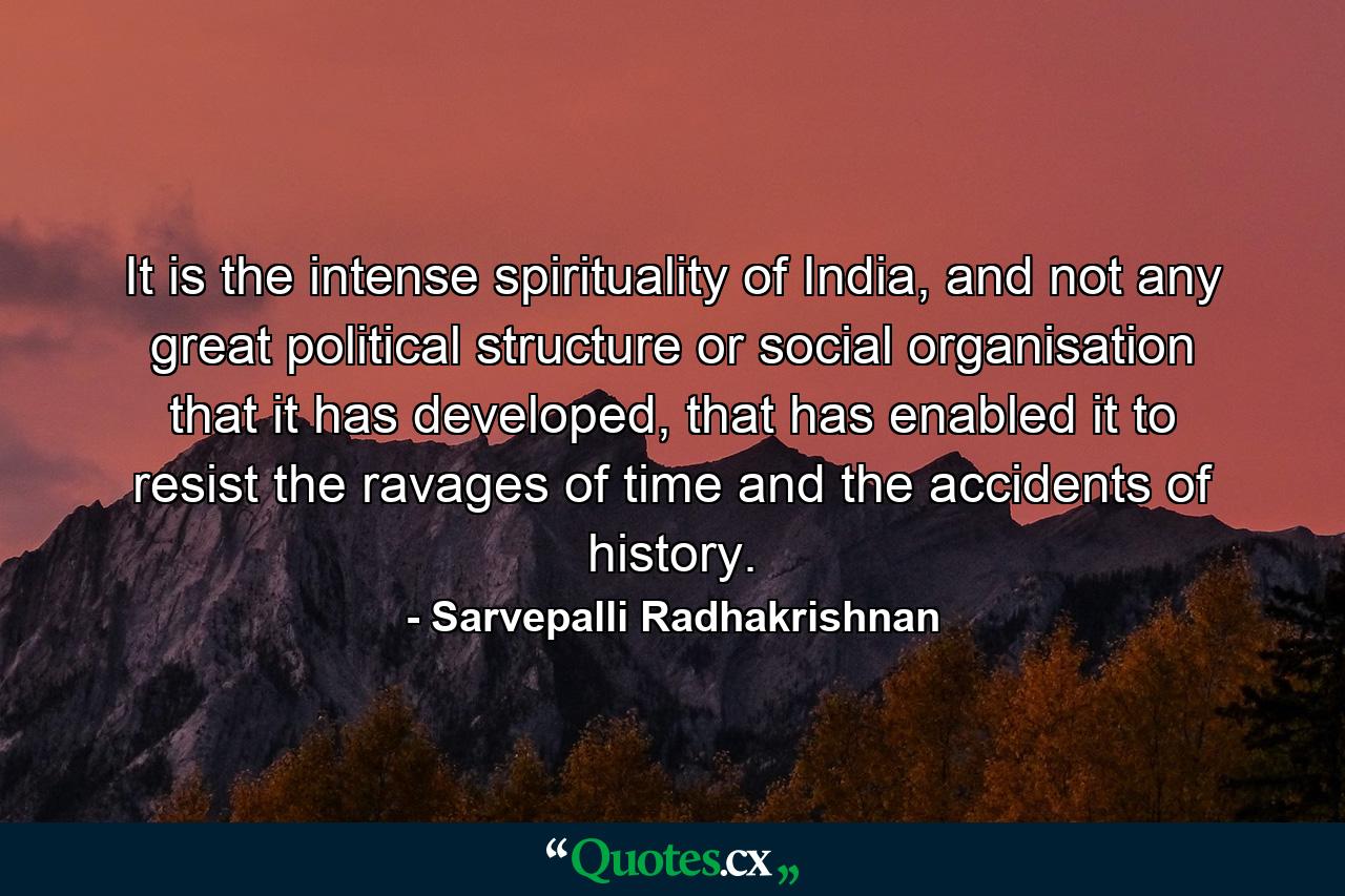 It is the intense spirituality of India, and not any great political structure or social organisation that it has developed, that has enabled it to resist the ravages of time and the accidents of history. - Quote by Sarvepalli Radhakrishnan