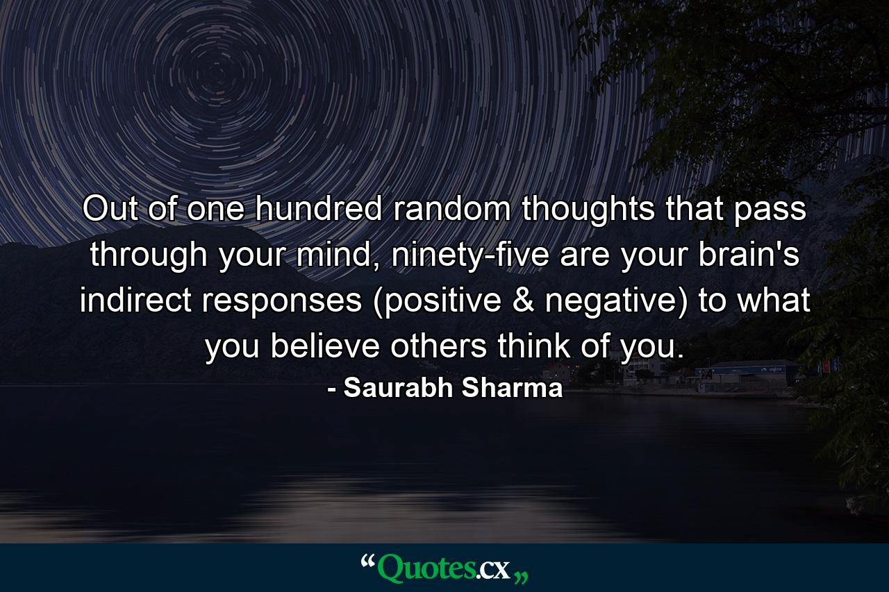 Out of one hundred random thoughts that pass through your mind, ninety-five are your brain's indirect responses (positive & negative) to what you believe others think of you. - Quote by Saurabh Sharma