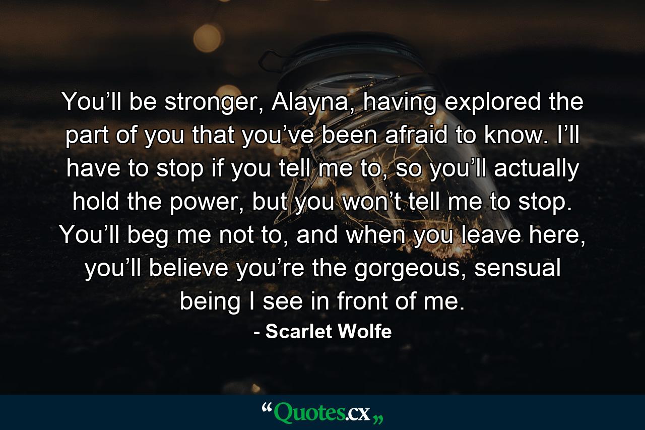 You’ll be stronger, Alayna, having explored the part of you that you’ve been afraid to know. I’ll have to stop if you tell me to, so you’ll actually hold the power, but you won’t tell me to stop. You’ll beg me not to, and when you leave here, you’ll believe you’re the gorgeous, sensual being I see in front of me. - Quote by Scarlet Wolfe