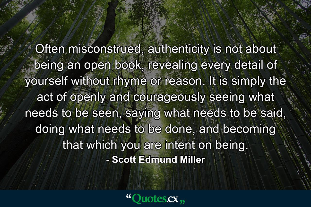 Often misconstrued, authenticity is not about being an open book, revealing every detail of yourself without rhyme or reason. It is simply the act of openly and courageously seeing what needs to be seen, saying what needs to be said, doing what needs to be done, and becoming that which you are intent on being. - Quote by Scott Edmund Miller