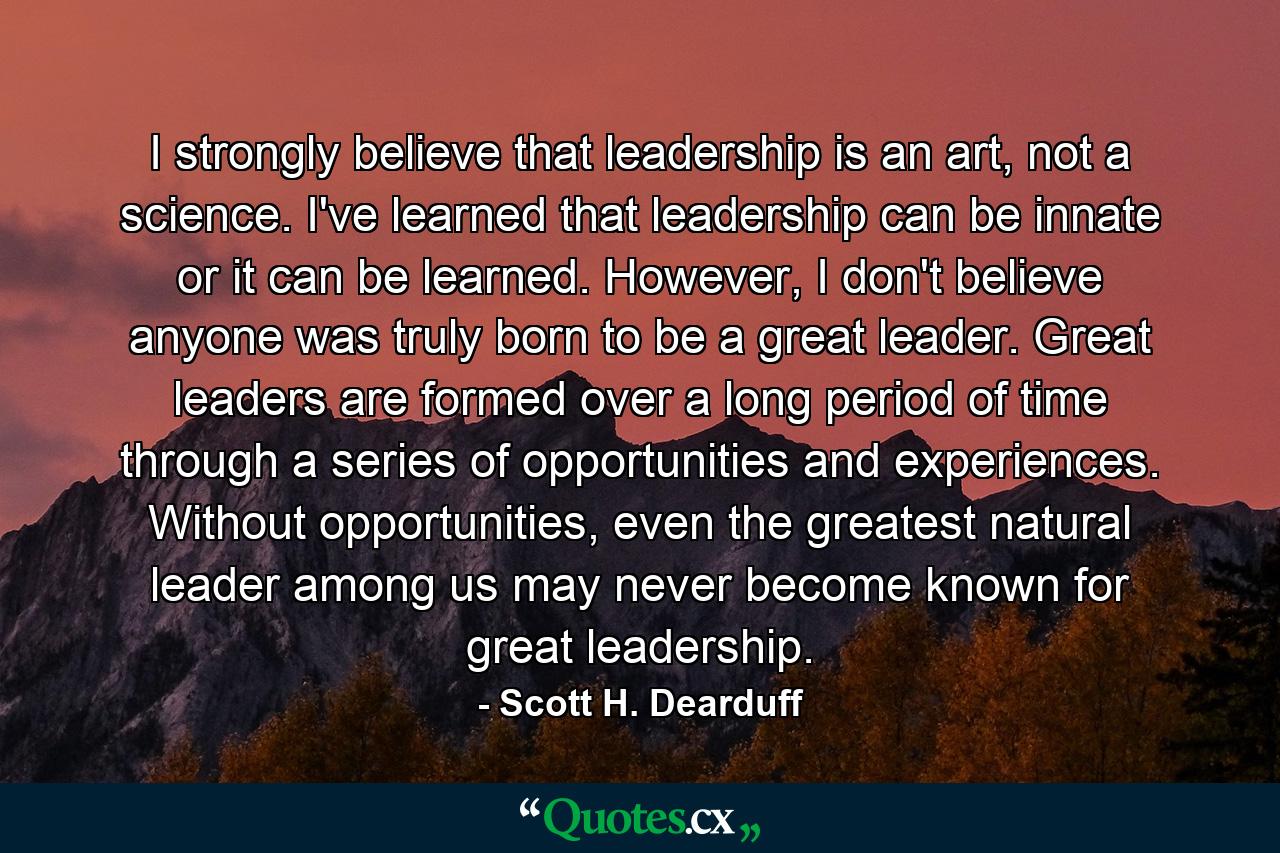 I strongly believe that leadership is an art, not a science. I've learned that leadership can be innate or it can be learned. However, I don't believe anyone was truly born to be a great leader. Great leaders are formed over a long period of time through a series of opportunities and experiences. Without opportunities, even the greatest natural leader among us may never become known for great leadership. - Quote by Scott H. Dearduff