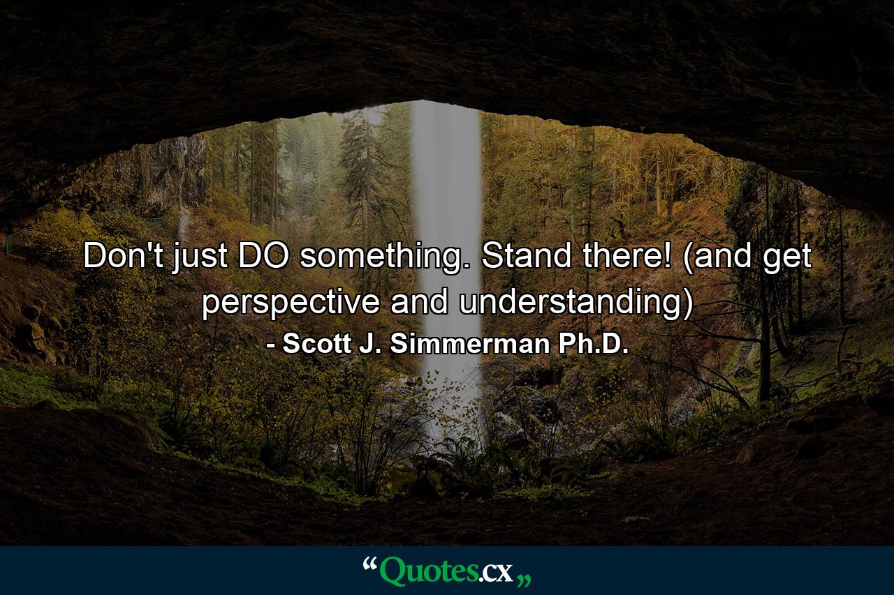 Don't just DO something. Stand there! (and get perspective and understanding) - Quote by Scott J. Simmerman Ph.D.