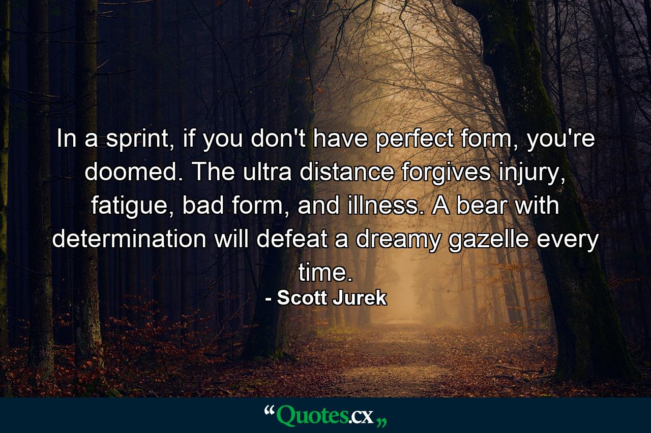 In a sprint, if you don't have perfect form, you're doomed. The ultra distance forgives injury, fatigue, bad form, and illness. A bear with determination will defeat a dreamy gazelle every time. - Quote by Scott Jurek