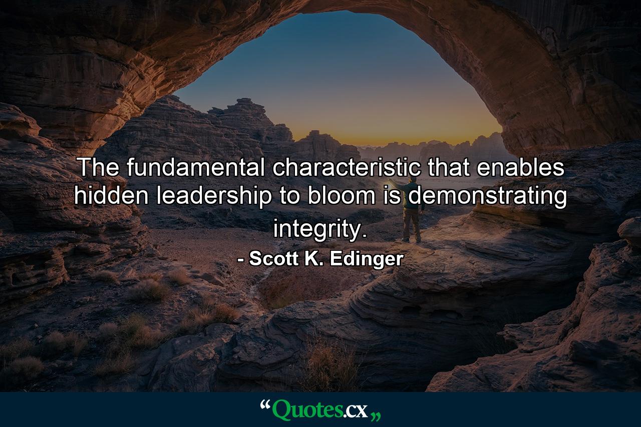 The fundamental characteristic that enables hidden leadership to bloom is demonstrating integrity. - Quote by Scott K. Edinger