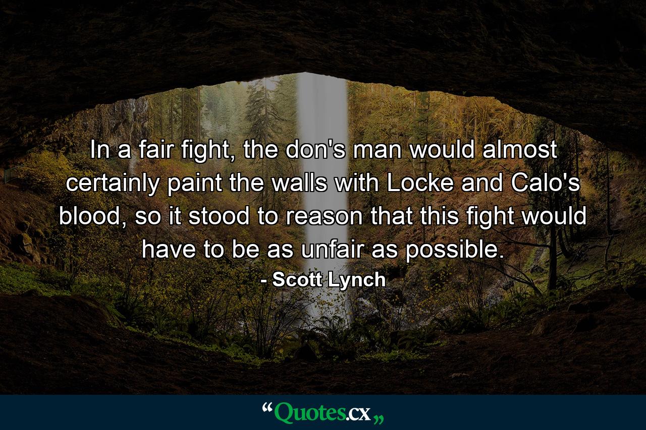 In a fair fight, the don's man would almost certainly paint the walls with Locke and Calo's blood, so it stood to reason that this fight would have to be as unfair as possible. - Quote by Scott Lynch