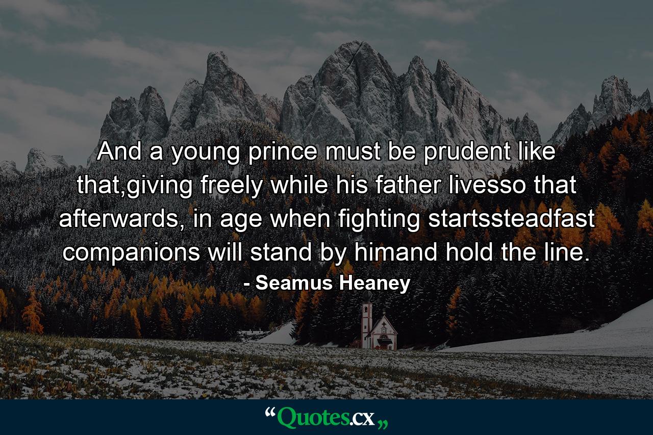 And a young prince must be prudent like that,giving freely while his father livesso that afterwards, in age when fighting startssteadfast companions will stand by himand hold the line. - Quote by Seamus Heaney