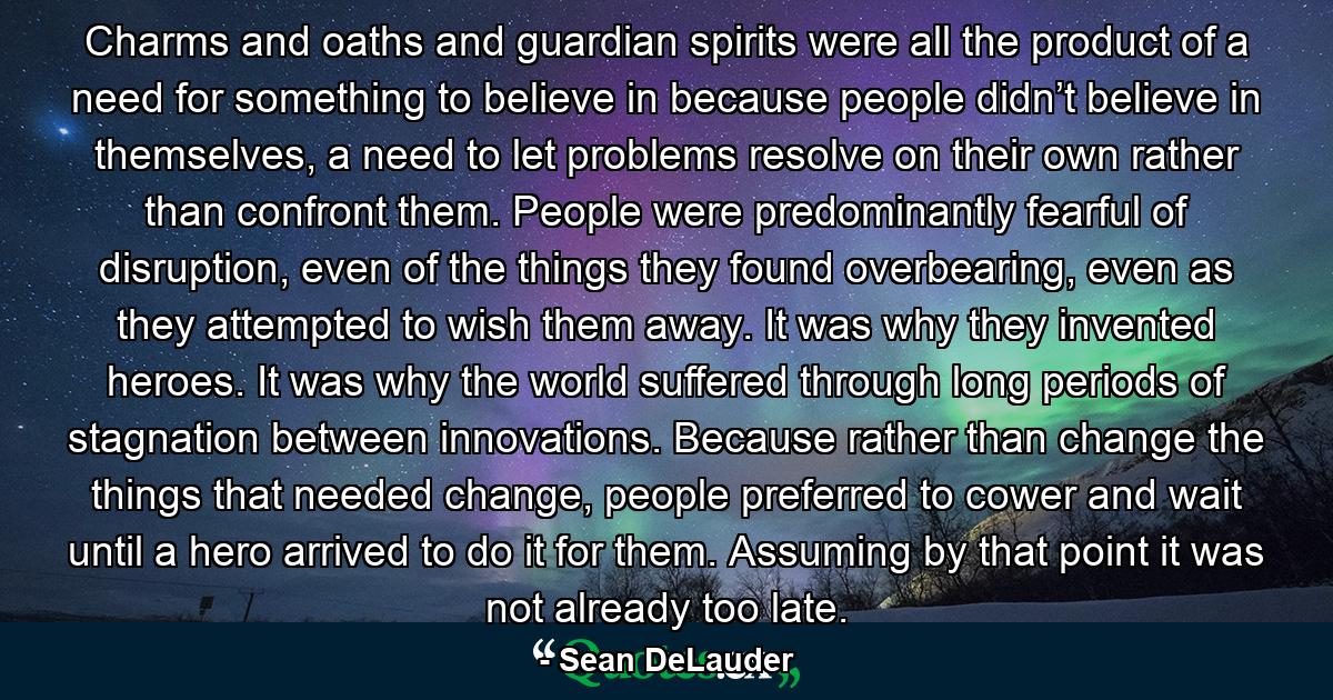 Charms and oaths and guardian spirits were all the product of a need for something to believe in because people didn’t believe in themselves, a need to let problems resolve on their own rather than confront them. People were predominantly fearful of disruption, even of the things they found overbearing, even as they attempted to wish them away. It was why they invented heroes. It was why the world suffered through long periods of stagnation between innovations. Because rather than change the things that needed change, people preferred to cower and wait until a hero arrived to do it for them. Assuming by that point it was not already too late. - Quote by Sean DeLauder