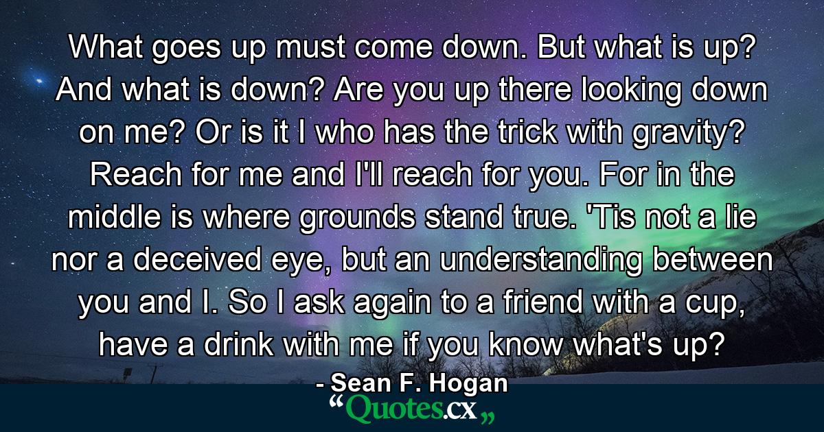 What goes up must come down. But what is up? And what is down? Are you up there looking down on me? Or is it I who has the trick with gravity? Reach for me and I'll reach for you. For in the middle is where grounds stand true. 'Tis not a lie nor a deceived eye, but an understanding between you and I. So I ask again to a friend with a cup, have a drink with me if you know what's up? - Quote by Sean F. Hogan