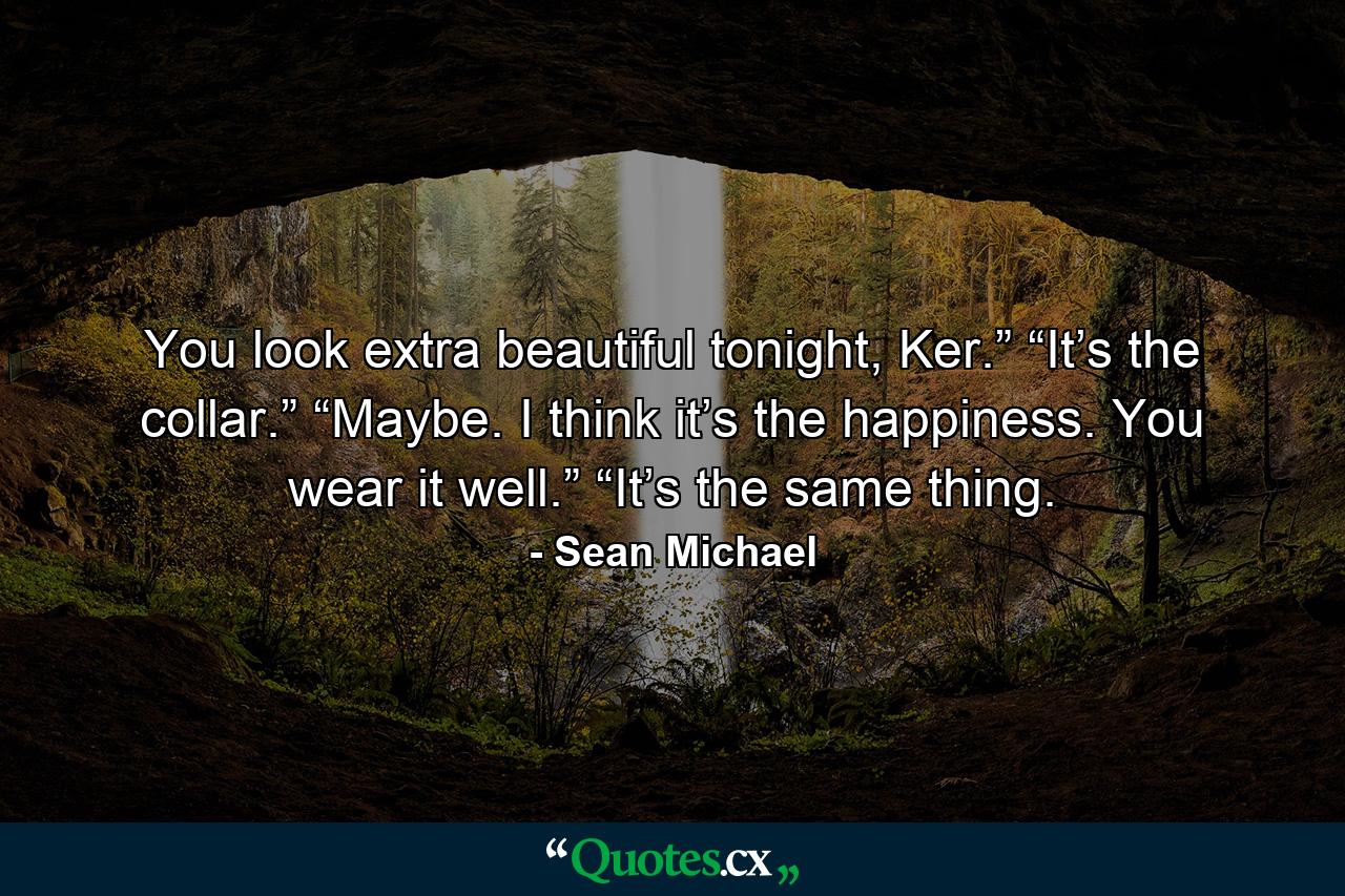 You look extra beautiful tonight, Ker.” “It’s the collar.” “Maybe. I think it’s the happiness. You wear it well.” “It’s the same thing. - Quote by Sean Michael