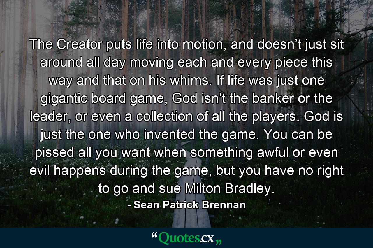 The Creator puts life into motion, and doesn’t just sit around all day moving each and every piece this way and that on his whims. If life was just one gigantic board game, God isn’t the banker or the leader, or even a collection of all the players. God is just the one who invented the game. You can be pissed all you want when something awful or even evil happens during the game, but you have no right to go and sue Milton Bradley. - Quote by Sean Patrick Brennan