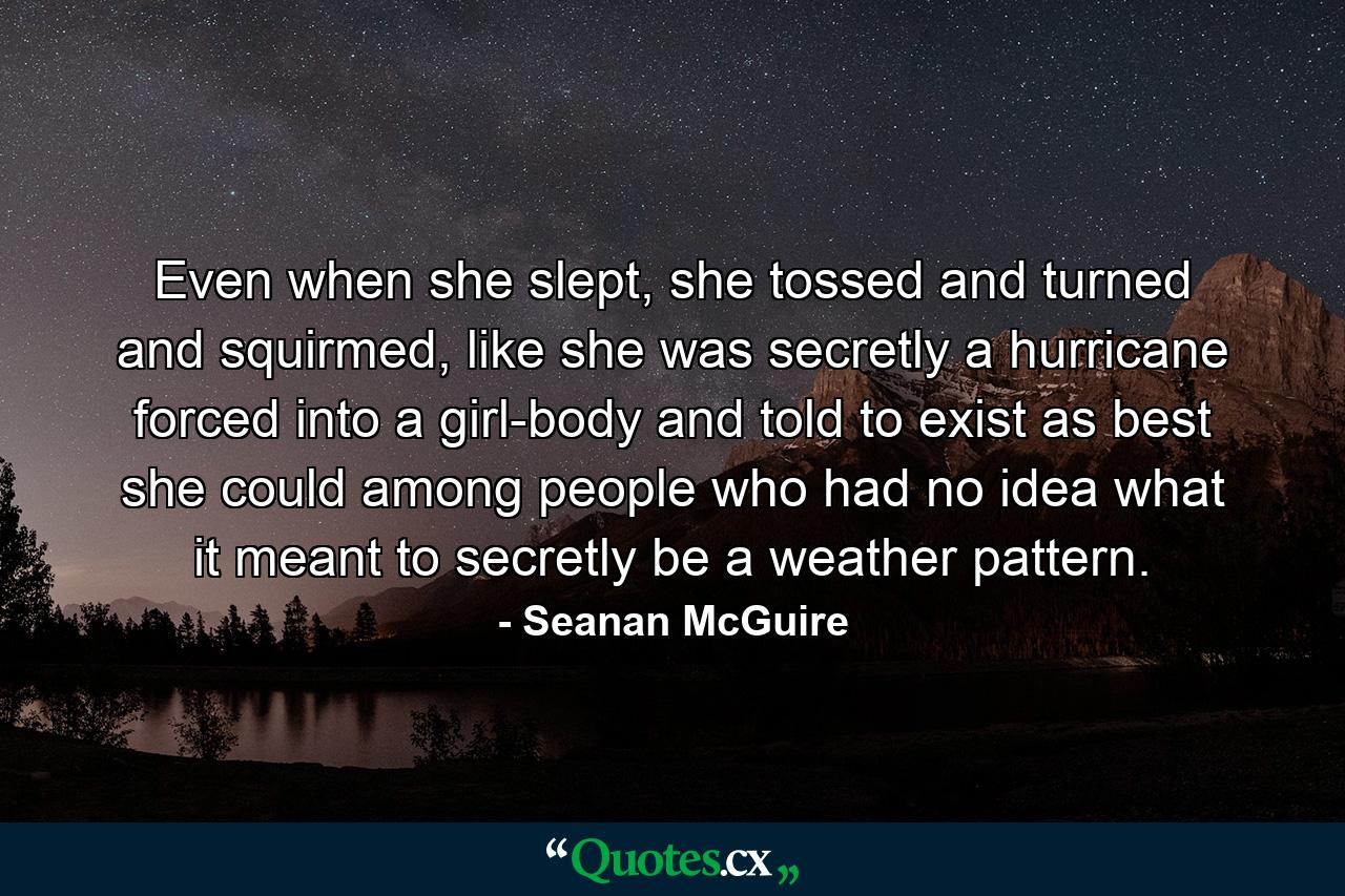 Even when she slept, she tossed and turned and squirmed, like she was secretly a hurricane forced into a girl-body and told to exist as best she could among people who had no idea what it meant to secretly be a weather pattern. - Quote by Seanan McGuire