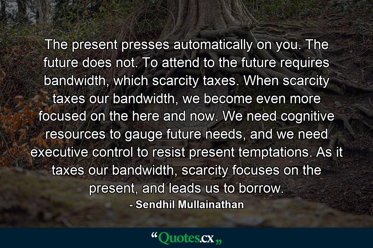 The present presses automatically on you. The future does not. To attend to the future requires bandwidth, which scarcity taxes. When scarcity taxes our bandwidth, we become even more focused on the here and now. We need cognitive resources to gauge future needs, and we need executive control to resist present temptations. As it taxes our bandwidth, scarcity focuses on the present, and leads us to borrow. - Quote by Sendhil Mullainathan