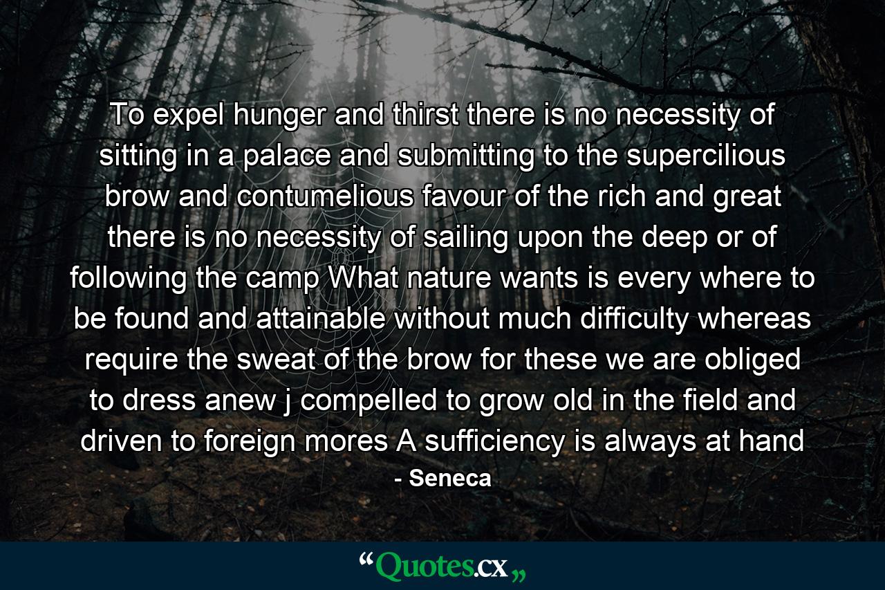 To expel hunger and thirst there is no necessity of sitting in a palace and submitting to the supercilious brow and contumelious favour of the rich and great there is no necessity of sailing upon the deep or of following the camp What nature wants is every where to be found and attainable without much difficulty whereas require the sweat of the brow for these we are obliged to dress anew j compelled to grow old in the field and driven to foreign mores A sufficiency is always at hand - Quote by Seneca