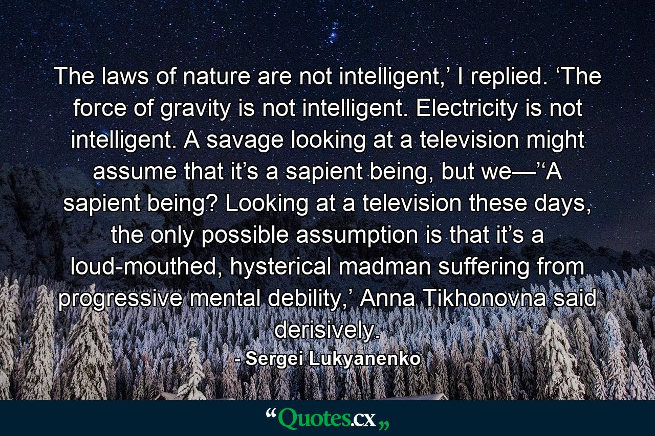 The laws of nature are not intelligent,’ I replied. ‘The force of gravity is not intelligent. Electricity is not intelligent. A savage looking at a television might assume that it’s a sapient being, but we—’‘A sapient being? Looking at a television these days, the only possible assumption is that it’s a loud-mouthed, hysterical madman suffering from progressive mental debility,’ Anna Tikhonovna said derisively. - Quote by Sergei Lukyanenko