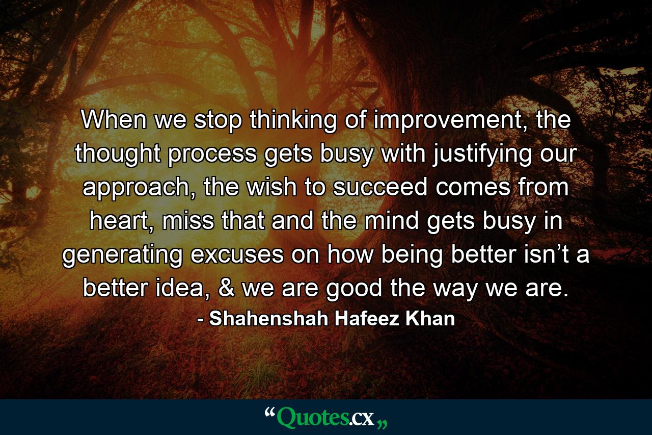 When we stop thinking of improvement, the thought process gets busy with justifying our approach, the wish to succeed comes from heart, miss that and the mind gets busy in generating excuses on how being better isn’t a better idea, & we are good the way we are. - Quote by Shahenshah Hafeez Khan