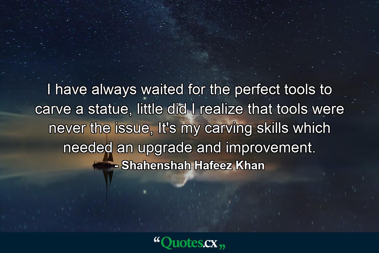 I have always waited for the perfect tools to carve a statue, little did I realize that tools were never the issue, It's my carving skills which needed an upgrade and improvement. - Quote by Shahenshah Hafeez Khan