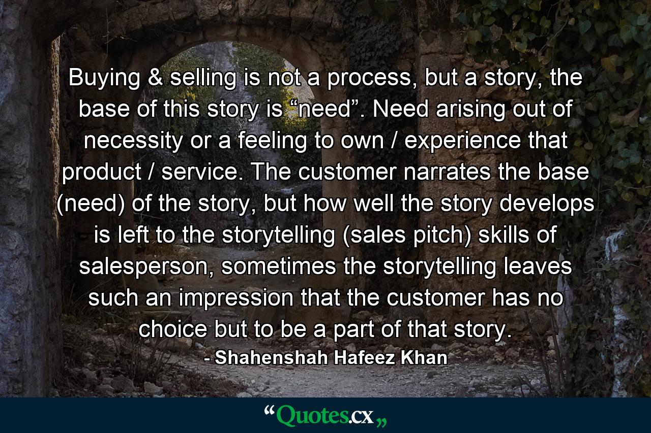 Buying & selling is not a process, but a story, the base of this story is “need”. Need arising out of necessity or a feeling to own / experience that product / service. The customer narrates the base (need) of the story, but how well the story develops is left to the storytelling (sales pitch) skills of salesperson, sometimes the storytelling leaves such an impression that the customer has no choice but to be a part of that story. - Quote by Shahenshah Hafeez Khan