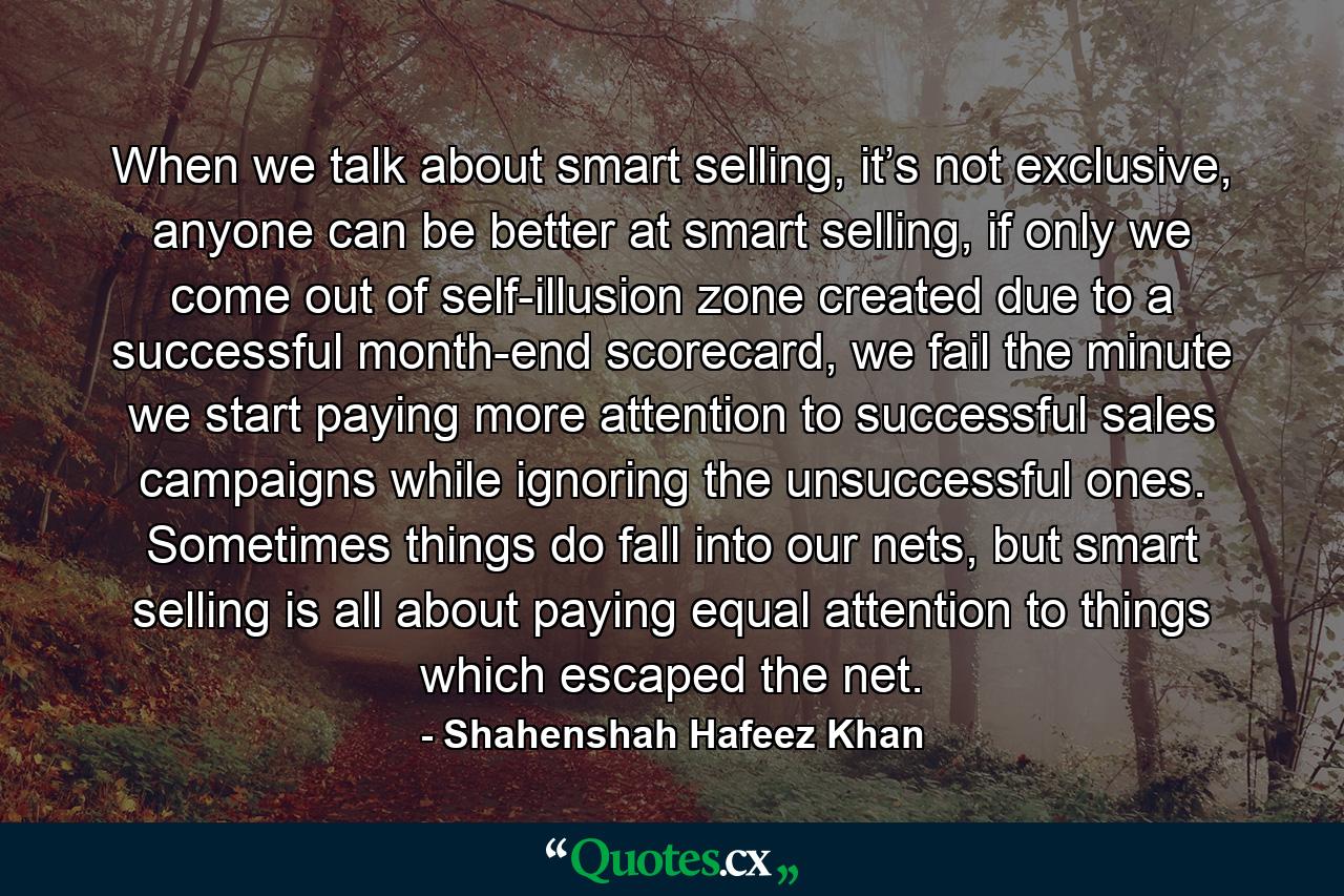 When we talk about smart selling, it’s not exclusive, anyone can be better at smart selling, if only we come out of self-illusion zone created due to a successful month-end scorecard, we fail the minute we start paying more attention to successful sales campaigns while ignoring the unsuccessful ones. Sometimes things do fall into our nets, but smart selling is all about paying equal attention to things which escaped the net. - Quote by Shahenshah Hafeez Khan