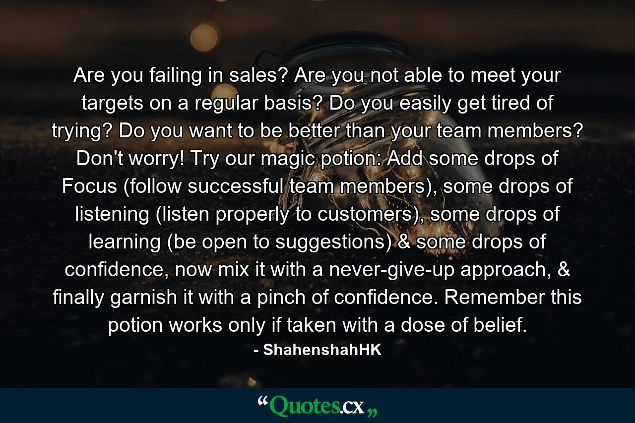 Are you failing in sales? Are you not able to meet your targets on a regular basis? Do you easily get tired of trying? Do you want to be better than your team members? Don't worry! Try our magic potion: Add some drops of Focus (follow successful team members), some drops of listening (listen properly to customers), some drops of learning (be open to suggestions) & some drops of confidence, now mix it with a never-give-up approach, & finally garnish it with a pinch of confidence. Remember this potion works only if taken with a dose of belief. - Quote by ShahenshahHK