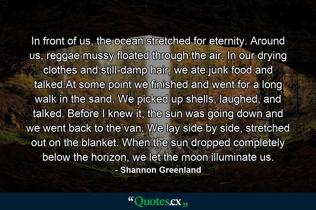 In front of us, the ocean stretched for eternity. Around us, reggae mussy floated through the air. In our drying clothes and still-damp hair, we ate junk food and talked.At some point we finished and went for a long walk in the sand. We picked up shells, laughed, and talked. Before I knew it, the sun was going down and we went back to the van. We lay side by side, stretched out on the blanket. When the sun dropped completely below the horizon, we let the moon illuminate us. - Quote by Shannon Greenland