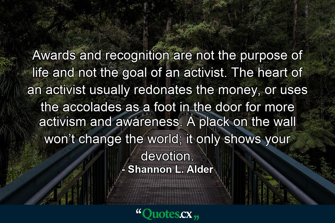 Awards and recognition are not the purpose of life and not the goal of an activist. The heart of an activist usually redonates the money, or uses the accolades as a foot in the door for more activism and awareness. A plack on the wall won’t change the world; it only shows your devotion. - Quote by Shannon L. Alder