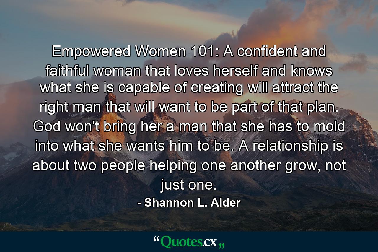 Empowered Women 101: A confident and faithful woman that loves herself and knows what she is capable of creating will attract the right man that will want to be part of that plan. God won't bring her a man that she has to mold into what she wants him to be. A relationship is about two people helping one another grow, not just one. - Quote by Shannon L. Alder