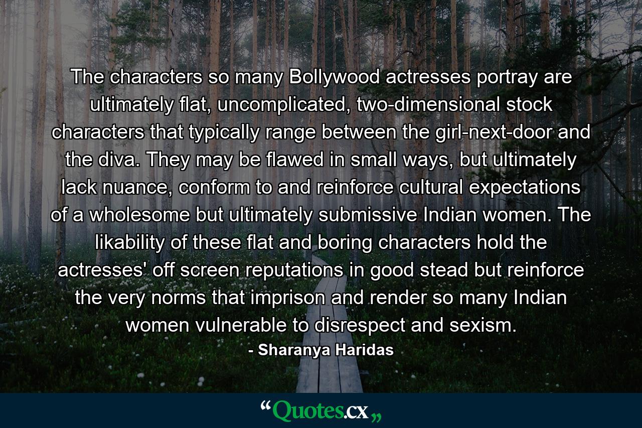 The characters so many Bollywood actresses portray are ultimately flat, uncomplicated, two-dimensional stock characters that typically range between the girl-next-door and the diva. They may be flawed in small ways, but ultimately lack nuance, conform to and reinforce cultural expectations of a wholesome but ultimately submissive Indian women. The likability of these flat and boring characters hold the actresses' off screen reputations in good stead but reinforce the very norms that imprison and render so many Indian women vulnerable to disrespect and sexism. - Quote by Sharanya Haridas