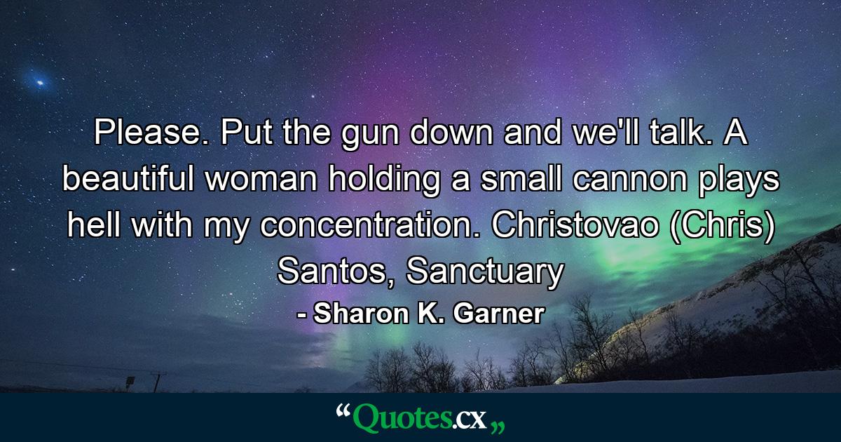 Please. Put the gun down and we'll talk. A beautiful woman holding a small cannon plays hell with my concentration. Christovao (Chris) Santos, Sanctuary - Quote by Sharon K. Garner