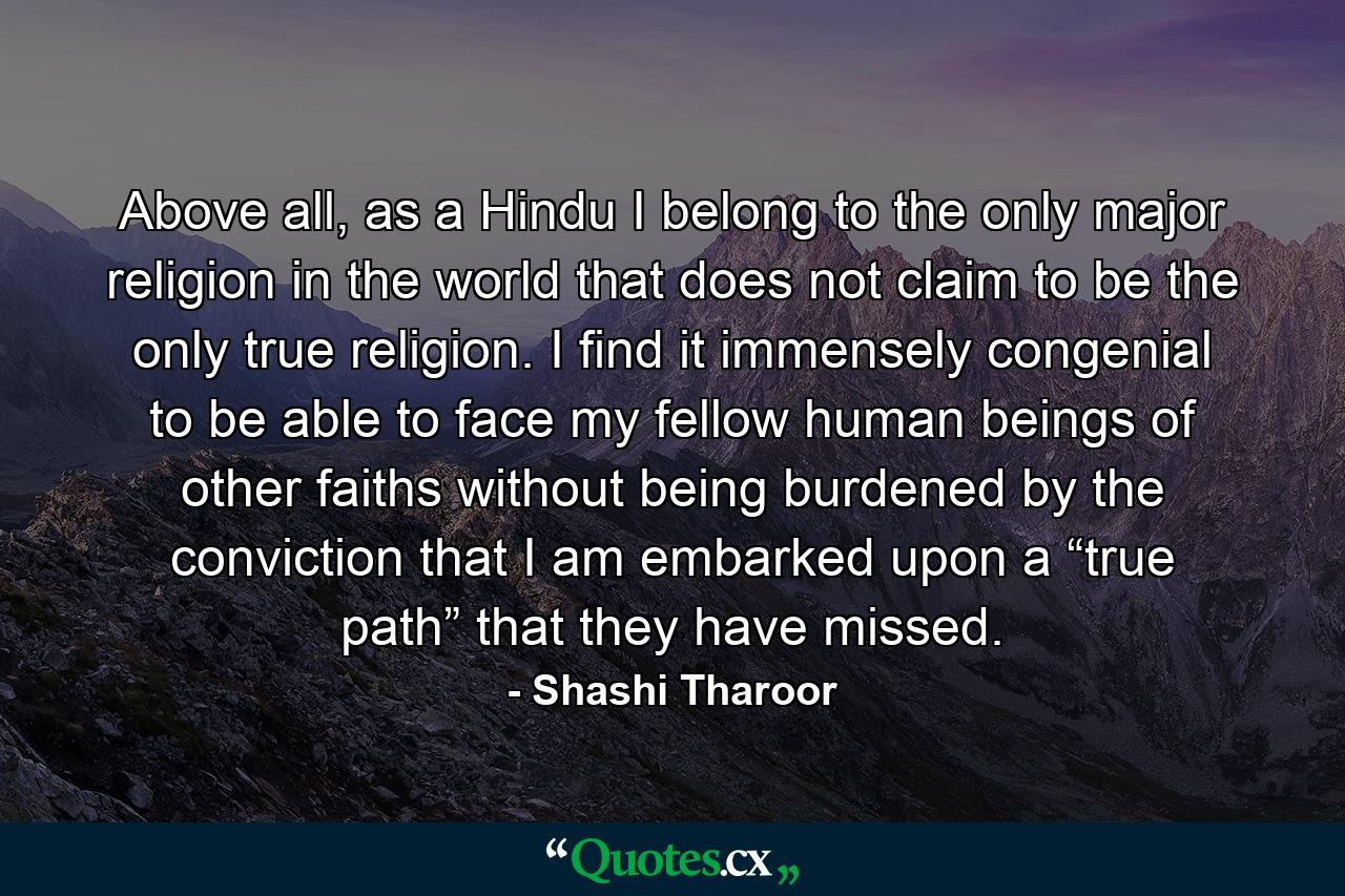 Above all, as a Hindu I belong to the only major religion in the world that does not claim to be the only true religion. I find it immensely congenial to be able to face my fellow human beings of other faiths without being burdened by the conviction that I am embarked upon a “true path” that they have missed. - Quote by Shashi Tharoor