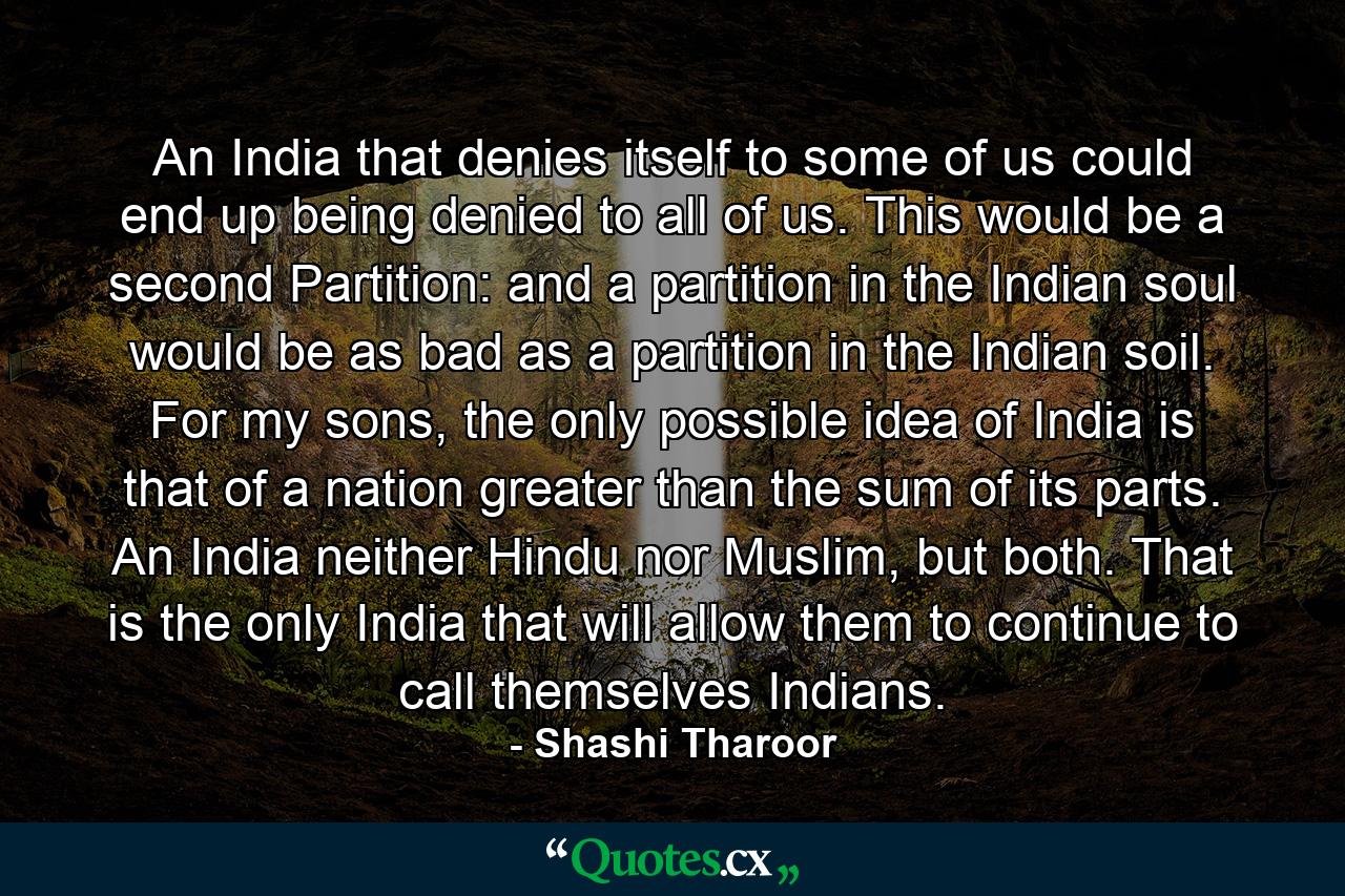 An India that denies itself to some of us could end up being denied to all of us. This would be a second Partition: and a partition in the Indian soul would be as bad as a partition in the Indian soil. For my sons, the only possible idea of India is that of a nation greater than the sum of its parts. An India neither Hindu nor Muslim, but both. That is the only India that will allow them to continue to call themselves Indians. - Quote by Shashi Tharoor