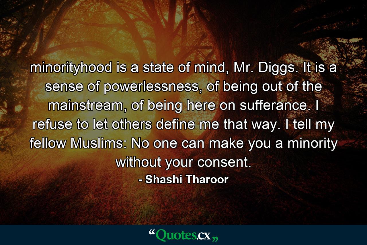 minorityhood is a state of mind, Mr. Diggs. It is a sense of powerlessness, of being out of the mainstream, of being here on sufferance. I refuse to let others define me that way. I tell my fellow Muslims: No one can make you a minority without your consent. - Quote by Shashi Tharoor