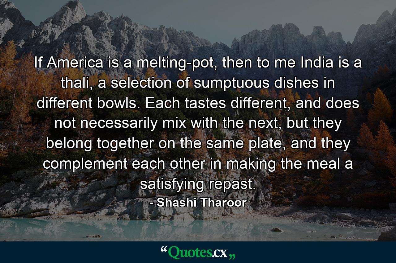 If America is a melting-pot, then to me India is a thali, a selection of sumptuous dishes in different bowls. Each tastes different, and does not necessarily mix with the next, but they belong together on the same plate, and they complement each other in making the meal a satisfying repast. - Quote by Shashi Tharoor