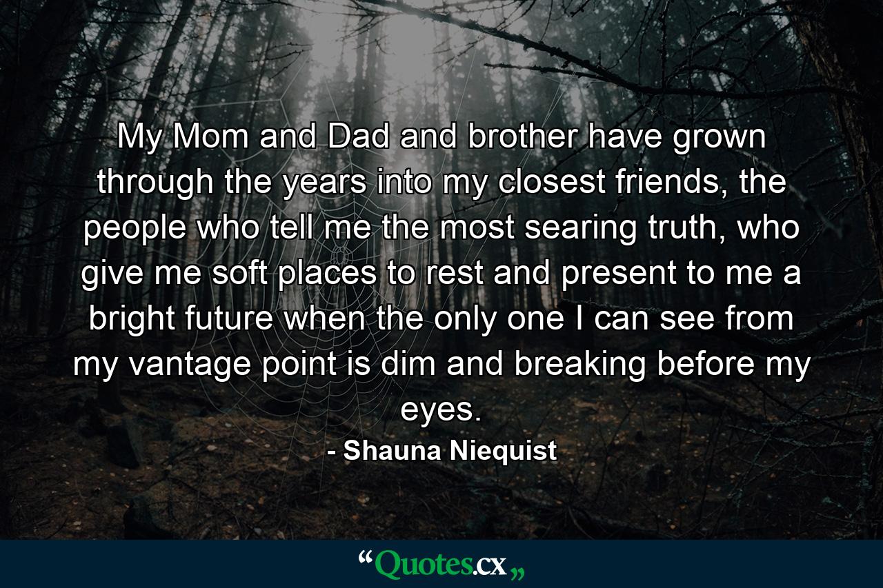 My Mom and Dad and brother have grown through the years into my closest friends, the people who tell me the most searing truth, who give me soft places to rest and present to me a bright future when the only one I can see from my vantage point is dim and breaking before my eyes. - Quote by Shauna Niequist