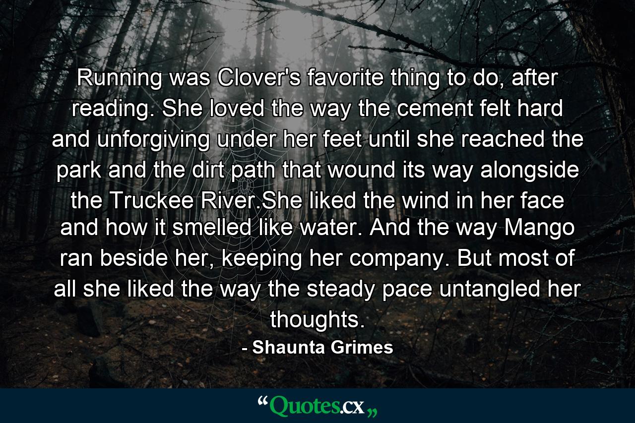 Running was Clover's favorite thing to do, after reading. She loved the way the cement felt hard and unforgiving under her feet until she reached the park and the dirt path that wound its way alongside the Truckee River.She liked the wind in her face and how it smelled like water. And the way Mango ran beside her, keeping her company. But most of all she liked the way the steady pace untangled her thoughts. - Quote by Shaunta Grimes