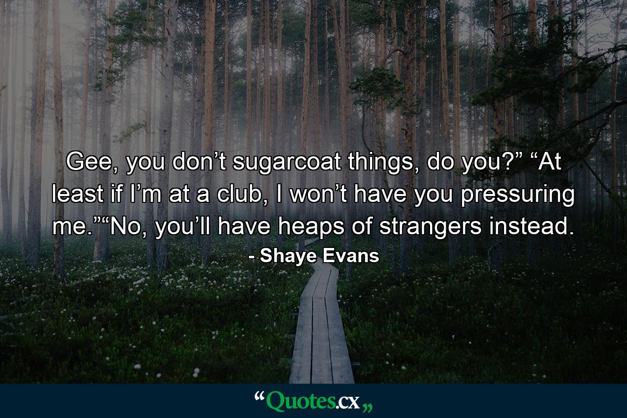 Gee, you don’t sugarcoat things, do you?” “At least if I’m at a club, I won’t have you pressuring me.”“No, you’ll have heaps of strangers instead. - Quote by Shaye Evans