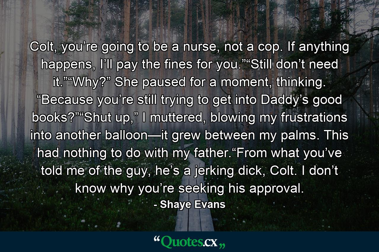 Colt, you’re going to be a nurse, not a cop. If anything happens, I’ll pay the fines for you.”“Still don’t need it.”“Why?” She paused for a moment, thinking. “Because you’re still trying to get into Daddy’s good books?”“Shut up,” I muttered, blowing my frustrations into another balloon—it grew between my palms. This had nothing to do with my father.“From what you’ve told me of the guy, he’s a jerking dick, Colt. I don’t know why you’re seeking his approval. - Quote by Shaye Evans