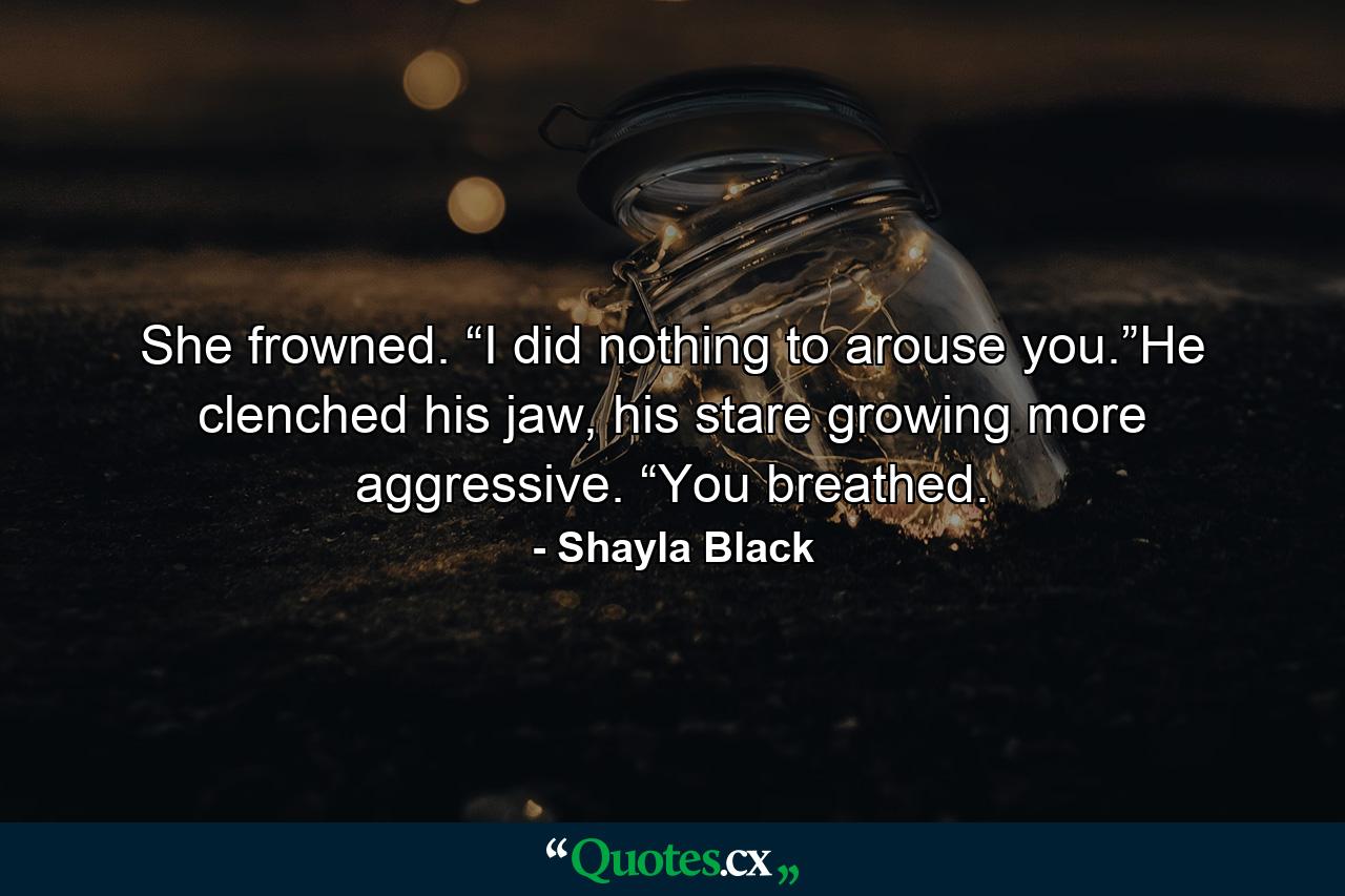 She frowned. “I did nothing to arouse you.”He clenched his jaw, his stare growing more aggressive. “You breathed. - Quote by Shayla Black