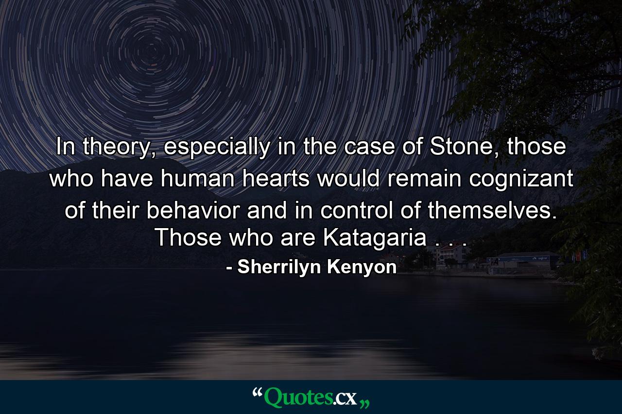 In theory, especially in the case of Stone, those who have human hearts would remain cognizant of their behavior and in control of themselves. Those who are Katagaria . . . - Quote by Sherrilyn Kenyon