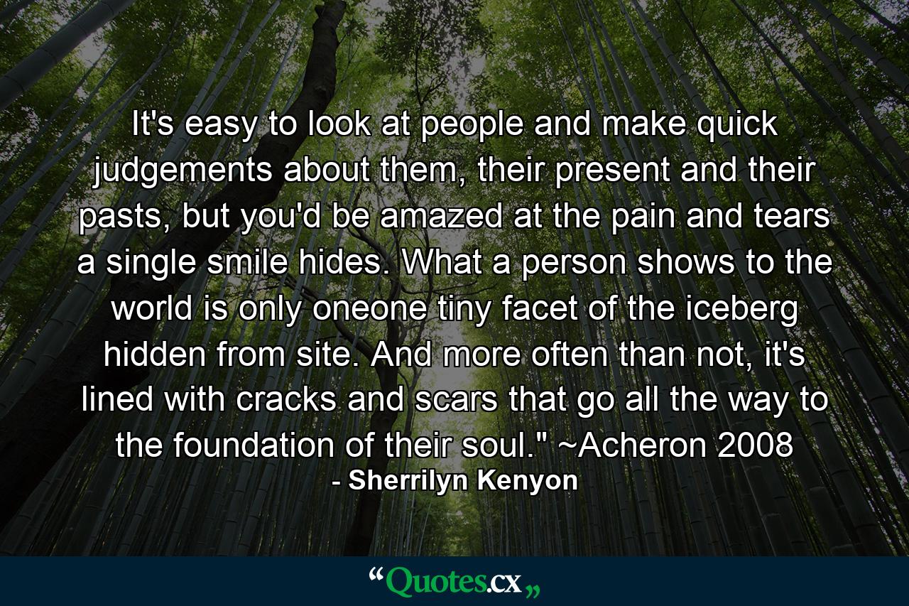 It's easy to look at people and make quick judgements about them, their present and their pasts, but you'd be amazed at the pain and tears a single smile hides. What a person shows to the world is only oneone tiny facet of the iceberg hidden from site. And more often than not, it's lined with cracks and scars that go all the way to the foundation of their soul.