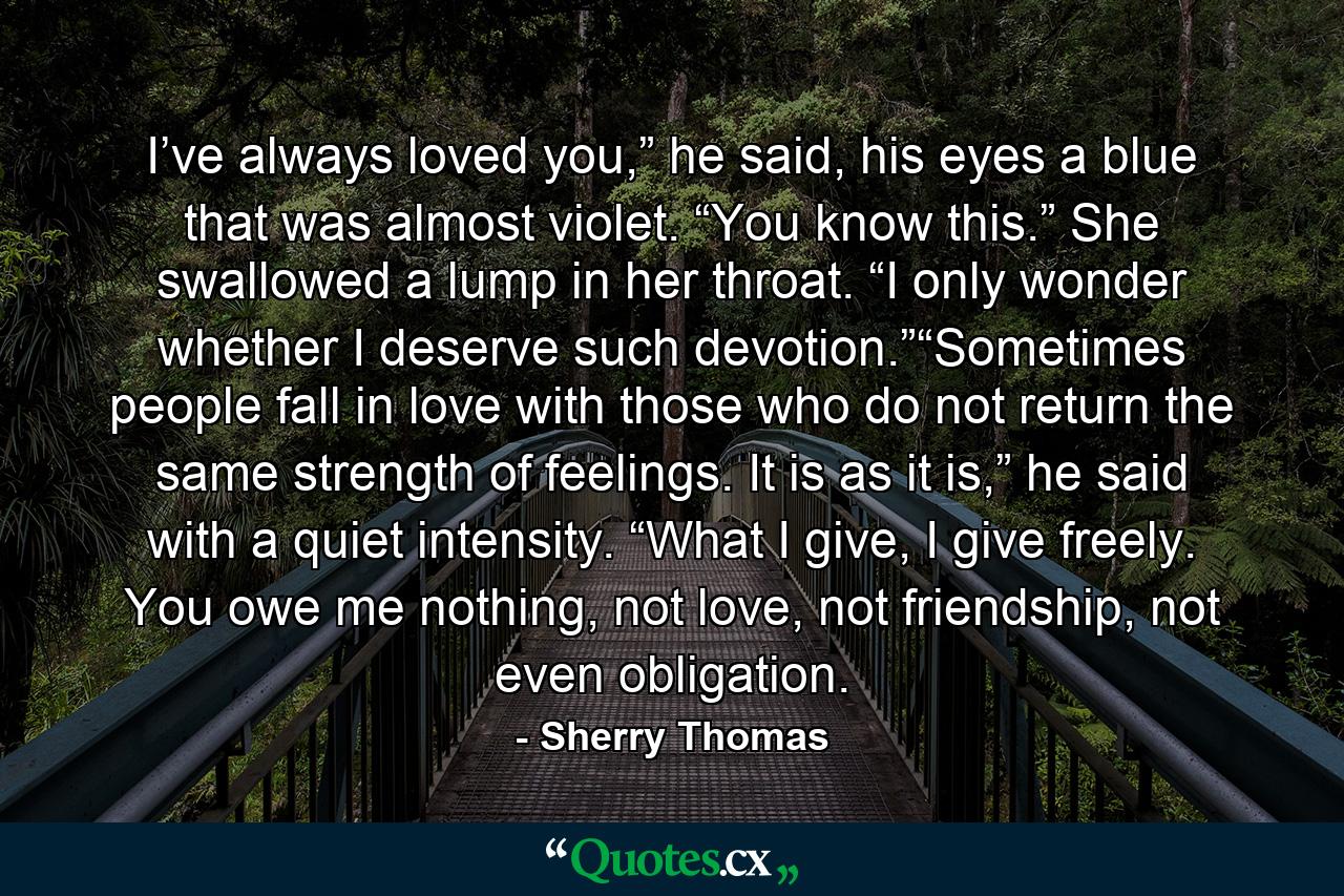 I’ve always loved you,” he said, his eyes a blue that was almost violet. “You know this.” She swallowed a lump in her throat. “I only wonder whether I deserve such devotion.”“Sometimes people fall in love with those who do not return the same strength of feelings. It is as it is,” he said with a quiet intensity. “What I give, I give freely. You owe me nothing, not love, not friendship, not even obligation. - Quote by Sherry Thomas