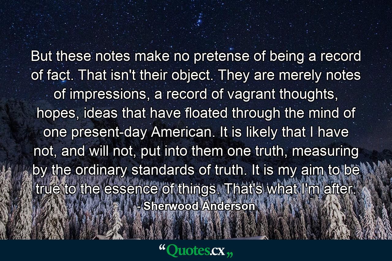 But these notes make no pretense of being a record of fact. That isn't their object. They are merely notes of impressions, a record of vagrant thoughts, hopes, ideas that have floated through the mind of one present-day American. It is likely that I have not, and will not, put into them one truth, measuring by the ordinary standards of truth. It is my aim to be true to the essence of things. That's what I'm after. - Quote by Sherwood Anderson