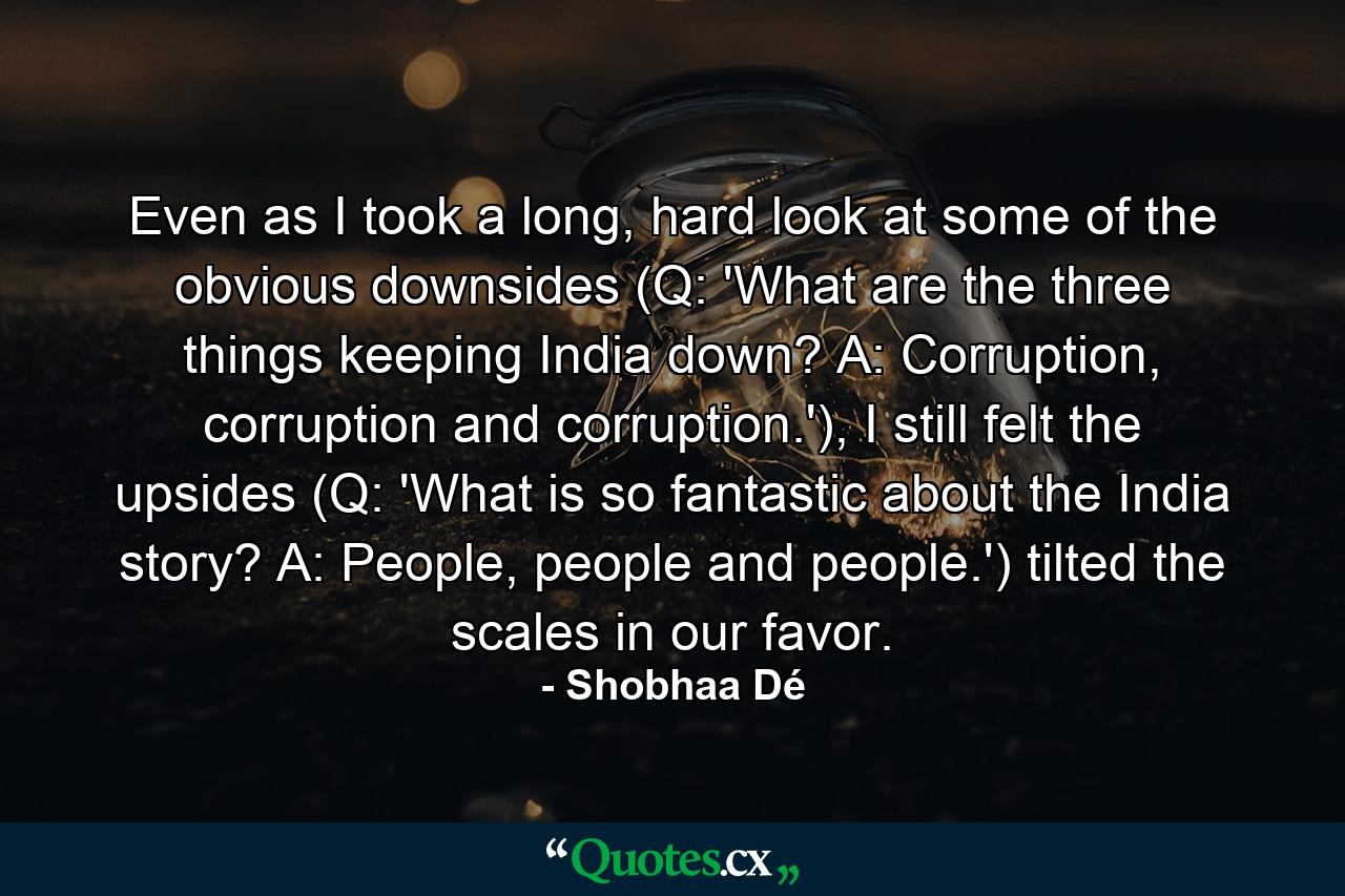 Even as I took a long, hard look at some of the obvious downsides (Q: 'What are the three things keeping India down? A: Corruption, corruption and corruption.'), I still felt the upsides (Q: 'What is so fantastic about the India story? A: People, people and people.') tilted the scales in our favor. - Quote by Shobhaa Dé