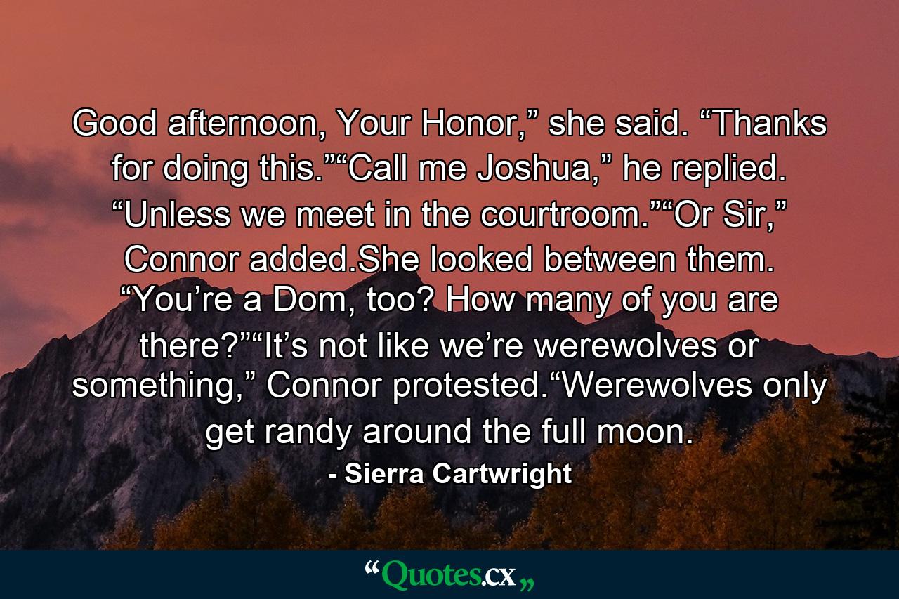 Good afternoon, Your Honor,” she said. “Thanks for doing this.”“Call me Joshua,” he replied. “Unless we meet in the courtroom.”“Or Sir,” Connor added.She looked between them. “You’re a Dom, too? How many of you are there?”“It’s not like we’re werewolves or something,” Connor protested.“Werewolves only get randy around the full moon. - Quote by Sierra Cartwright